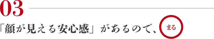 03 「顔が見える安心感」があるので、まる