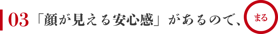 03 「顔が見える安心感」があるので、まる